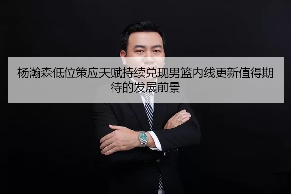 杨瀚森低位策应天赋持续兑现男篮内线更新值得期待的发展前景