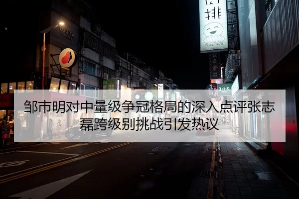 邹市明对中量级争冠格局的深入点评张志磊跨级别挑战引发热议