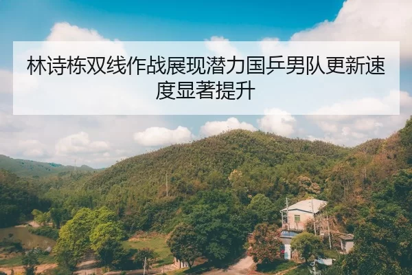 林诗栋双线作战展现潜力国乒男队更新速度显著提升