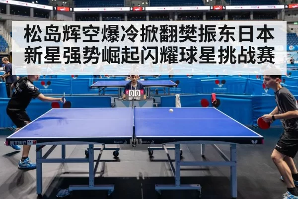 松岛辉空爆冷掀翻樊振东日本新星强势崛起闪耀球星挑战赛