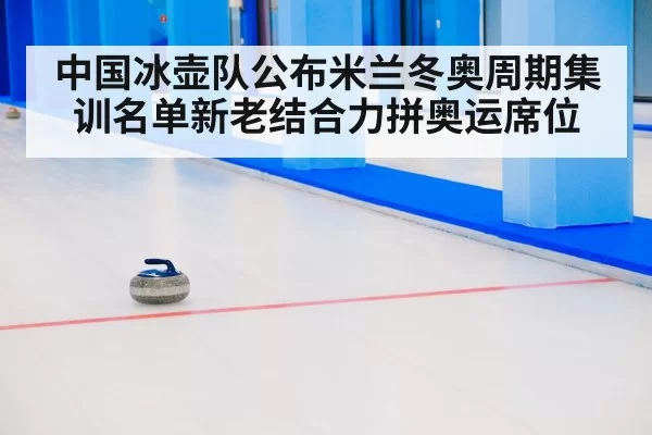 中国冰壶队公布米兰冬奥周期集训名单新老结合力拼奥运席位