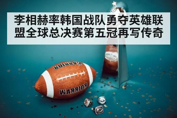 李相赫率韩国战队勇夺英雄联盟全球总决赛第五冠再写传奇