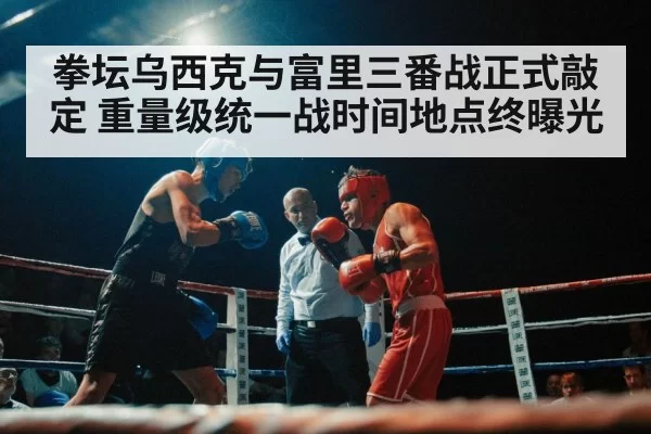 拳坛乌西克与富里三番战正式敲定 重量级统一战时间地点终曝光